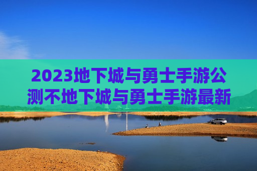 2023地下城与勇士手游公测不地下城与勇士手游最新公测时间（地下城与勇士 手游具体公测时间,百度贴吧）