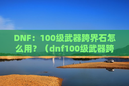 DNF：100级武器跨界石怎么用？（dnf100级武器跨界需要什么材料）