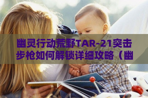 幽灵行动荒野TAR-21突击*如何解锁详细攻略（幽灵行动荒野tar21弹匣位置）