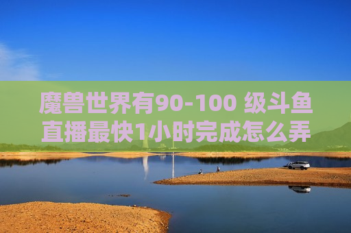 魔兽世界有90-100 级斗鱼直播最快1小时完成怎么弄的