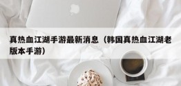 真热血江湖手游最新消息（韩国真热血江湖老版本手游）