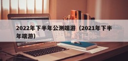 2022年下半年公测端游（2021年下半年端游）