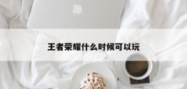 王者荣耀什么时候可以玩