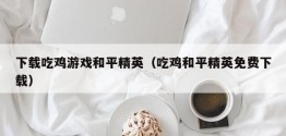 下载吃鸡游戏和平精英（吃鸡和平精英免费下载）