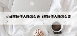 dnf阿拉德大陆怎么去（阿拉德大陆怎么走）